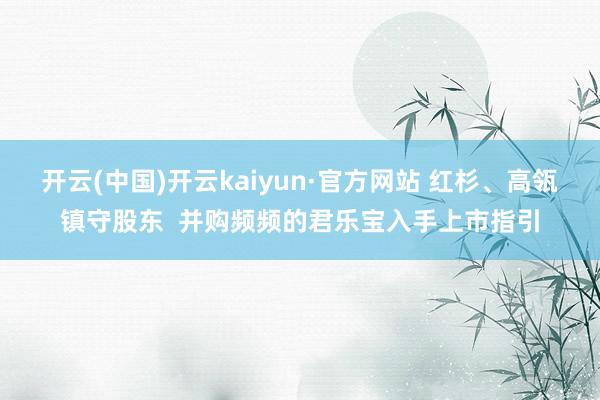 开云(中国)开云kaiyun·官方网站 红杉、高瓴镇守股东  并购频频的君乐宝入手上市指引