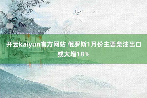 开云kaiyun官方网站 俄罗斯1月份主要柴油出口或大增18%
