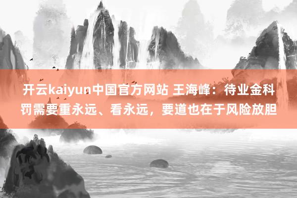 开云kaiyun中国官方网站 王海峰：待业金科罚需要重永远、看永远，要道也在于风险放胆