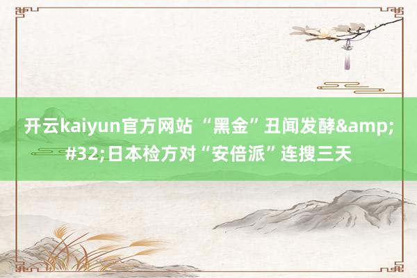 开云kaiyun官方网站 “黑金”丑闻发酵&#32;日本检方对“安倍派”连搜三天